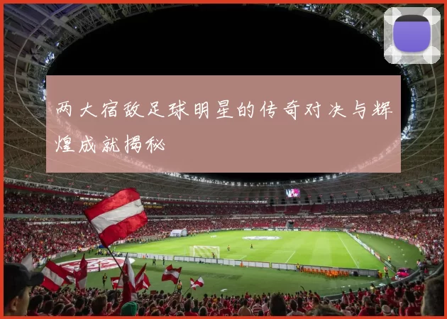 两大宿敌足球明星的传奇对决与辉煌成就揭秘