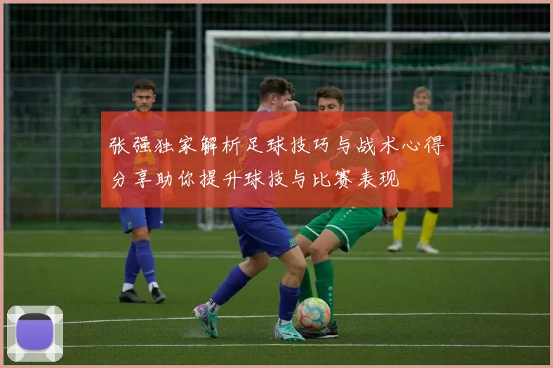 张强独家解析足球技巧与战术心得分享助你提升球技与比赛表现