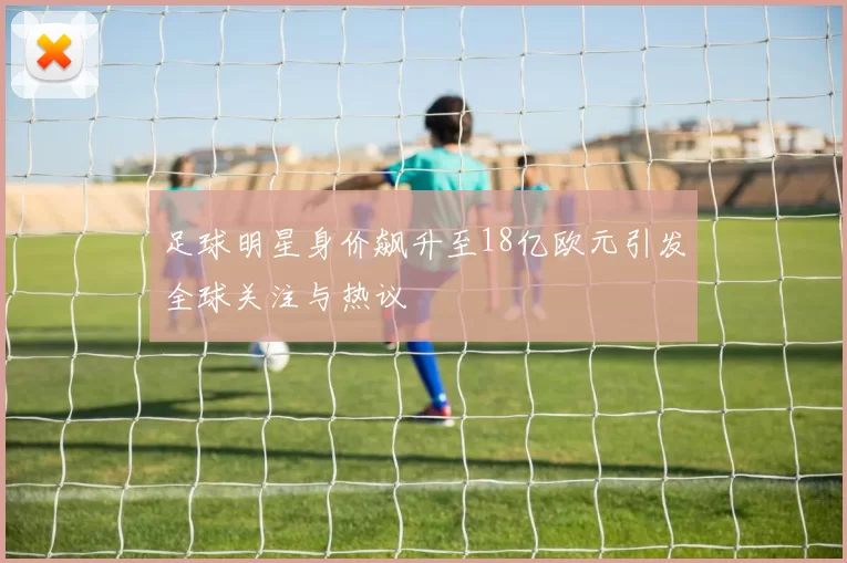 足球明星身价飙升至18亿欧元引发全球关注与热议