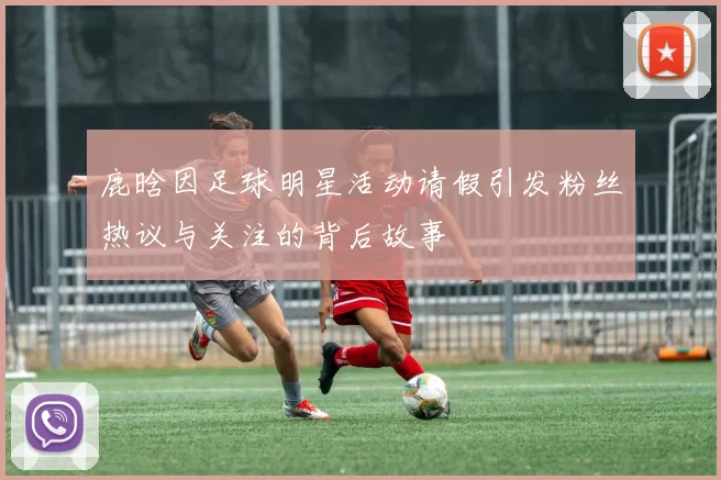 鹿晗因足球明星活动请假引发粉丝热议与关注的背后故事