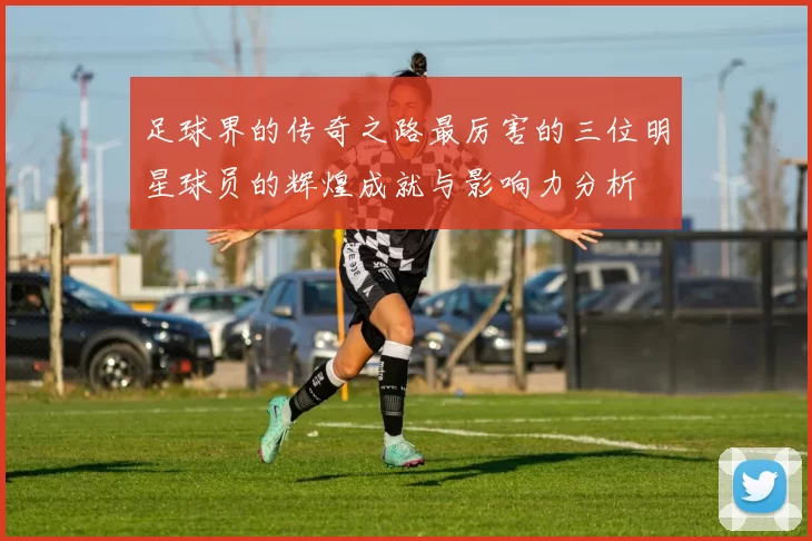 足球界的传奇之路最厉害的三位明星球员的辉煌成就与影响力分析