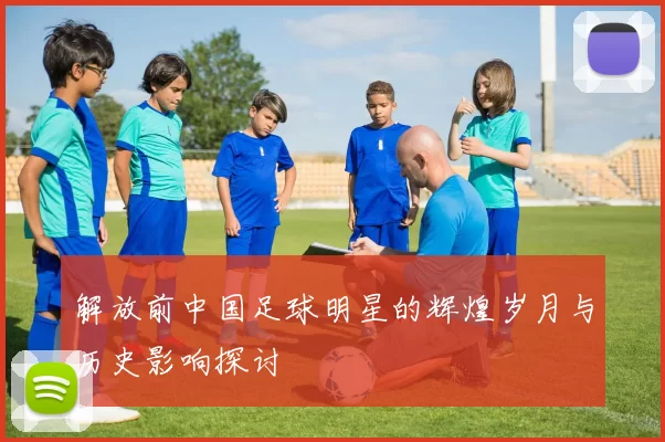 解放前中国足球明星的辉煌岁月与历史影响探讨