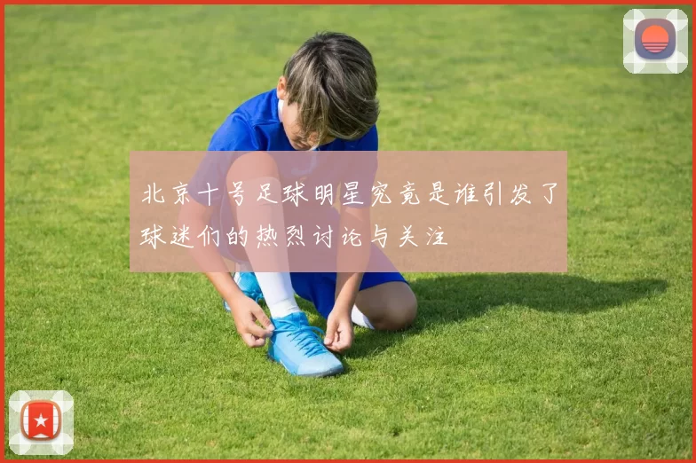 北京十号足球明星究竟是谁引发了球迷们的热烈讨论与关注