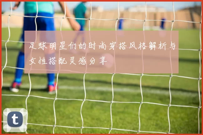 足球明星们的时尚穿搭风格解析与女性搭配灵感分享