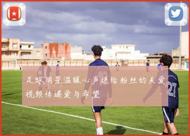 足球明星温暖心声送给粉丝的关爱视频传递爱与希望