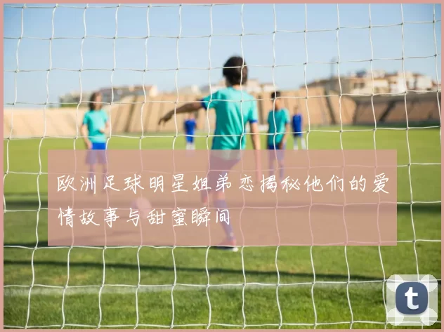 欧洲足球明星姐弟恋揭秘他们的爱情故事与甜蜜瞬间