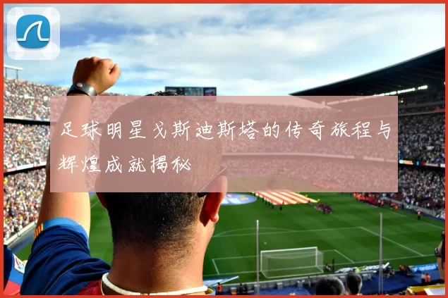 足球明星戈斯迪斯塔的传奇旅程与辉煌成就揭秘