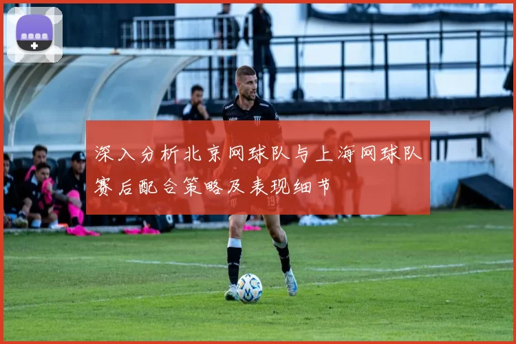 深入分析北京网球队与上海网球队赛后配合策略及表现细节