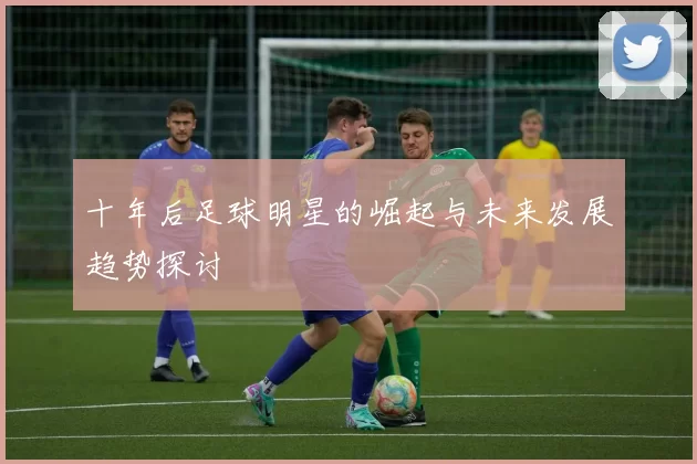 十年后足球明星的崛起与未来发展趋势探讨