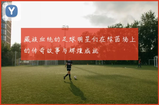 藏族血统的足球明星们在绿茵场上的传奇故事与辉煌成就