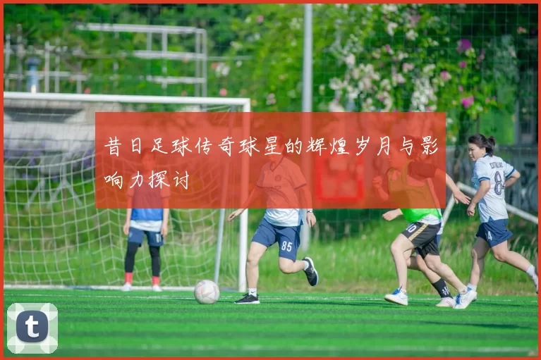 昔日足球传奇球星的辉煌岁月与影响力探讨