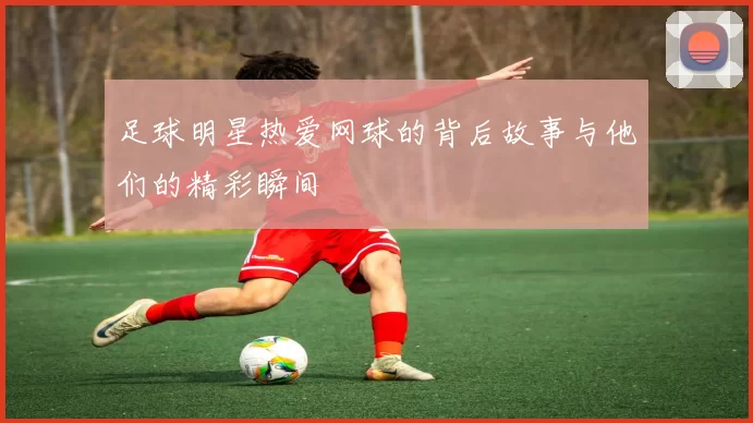 足球明星热爱网球的背后故事与他们的精彩瞬间