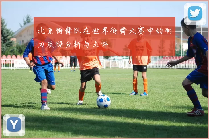 北京街舞队在世界街舞大赛中的耐力表现分析与点评