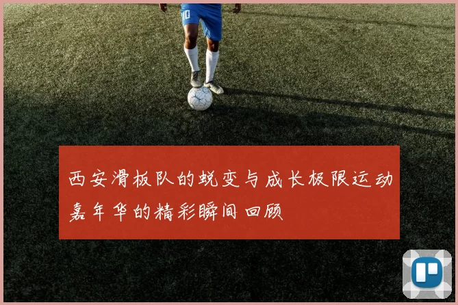 西安滑板队的蜕变与成长极限运动嘉年华的精彩瞬间回顾