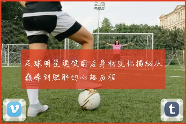足球明星退役前后身材变化揭秘从巅峰到肥胖的心路历程