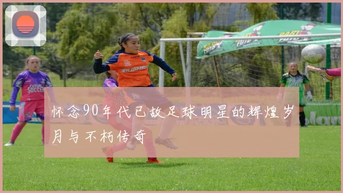 怀念90年代已故足球明星的辉煌岁月与不朽传奇