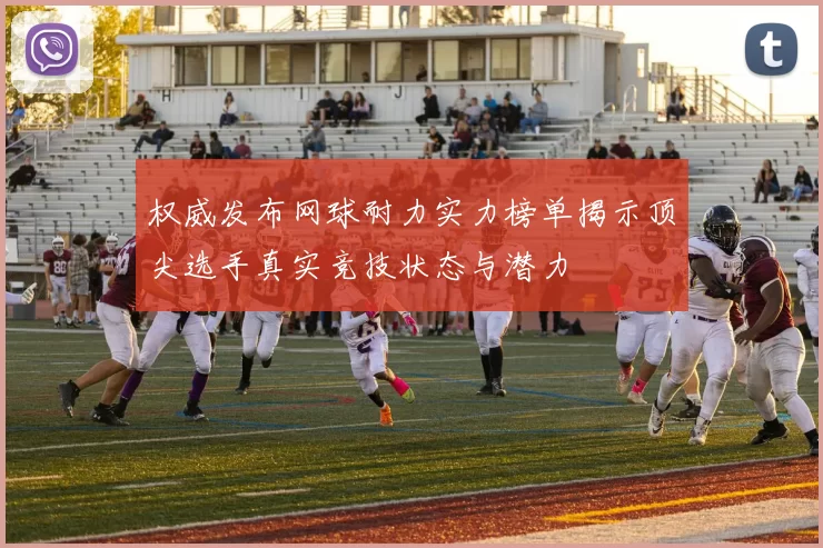 权威发布网球耐力实力榜单揭示顶尖选手真实竞技状态与潜力