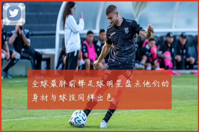全球最胖前锋足球明星盘点他们的身材与球技同样出色