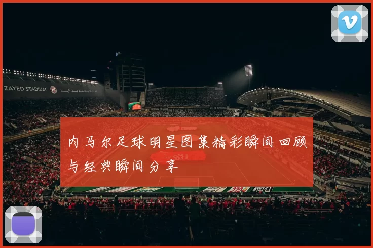 内马尔足球明星图集精彩瞬间回顾与经典瞬间分享