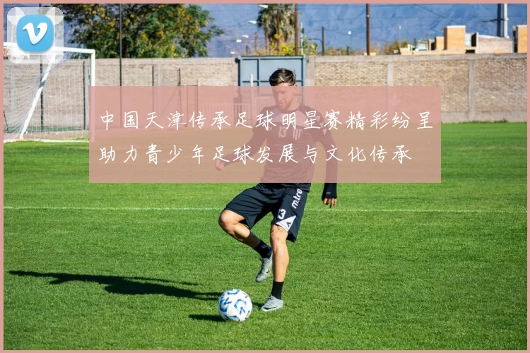 中国天津传承足球明星赛精彩纷呈助力青少年足球发展与文化传承