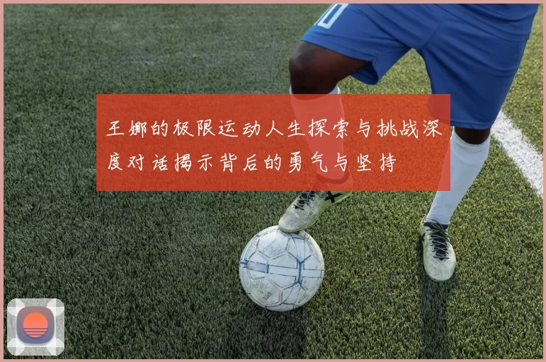 王娜的极限运动人生探索与挑战深度对话揭示背后的勇气与坚持