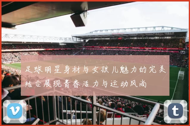 足球明星身材与女孩儿魅力的完美结合展现青春活力与运动风尚