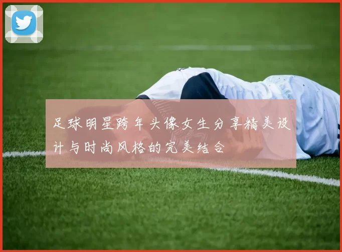 足球明星跨年头像女生分享精美设计与时尚风格的完美结合