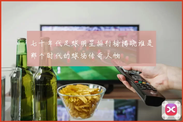 七十年代足球明星排行榜揭晓谁是那个时代的球场传奇人物