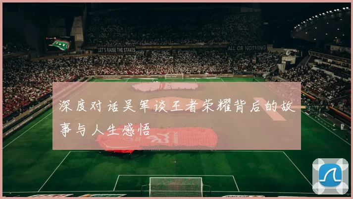 深度对话吴军谈王者荣耀背后的故事与人生感悟