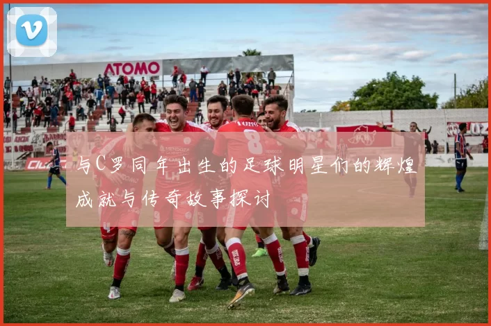 与C罗同年出生的足球明星们的辉煌成就与传奇故事探讨