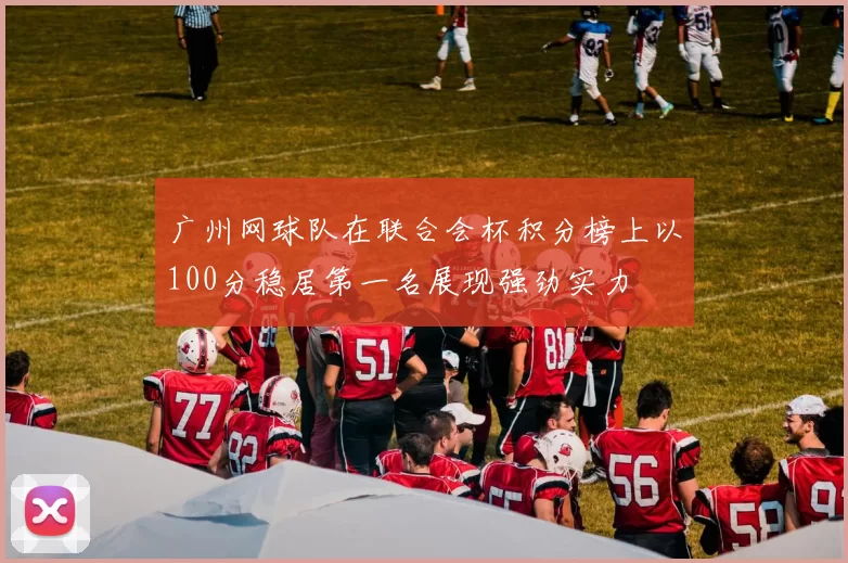 广州网球队在联合会杯积分榜上以100分稳居第一名展现强劲实力