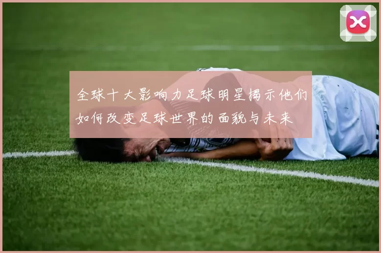 全球十大影响力足球明星揭示他们如何改变足球世界的面貌与未来