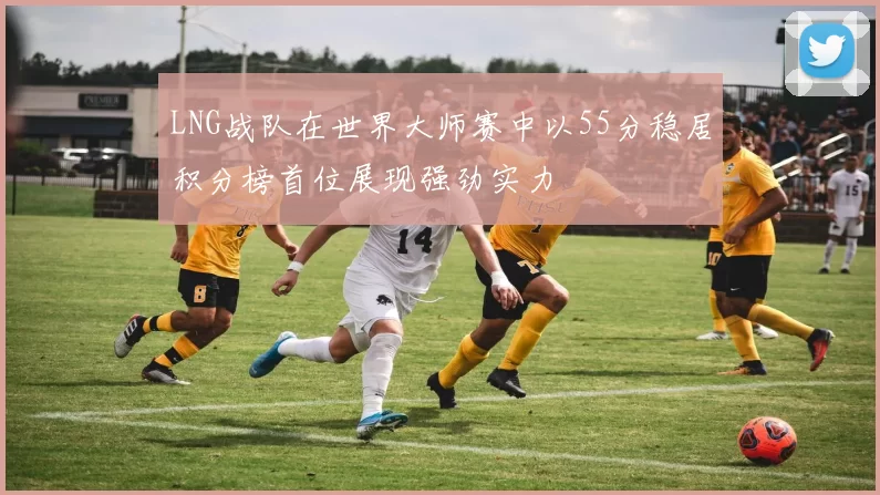 LNG战队在世界大师赛中以55分稳居积分榜首位展现强劲实力