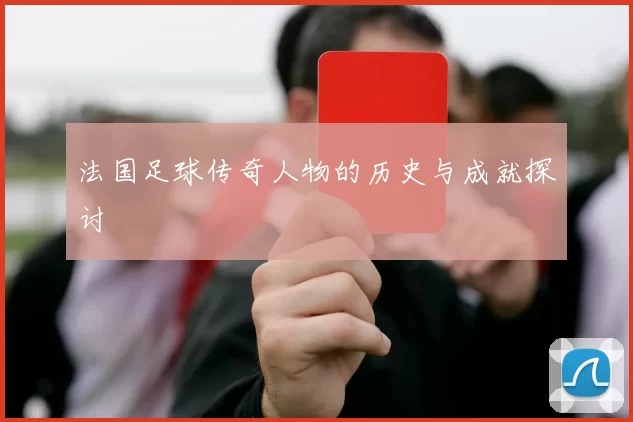 法国足球传奇人物的历史与成就探讨