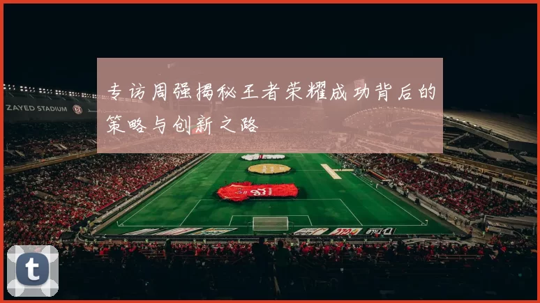 专访周强揭秘王者荣耀成功背后的策略与创新之路