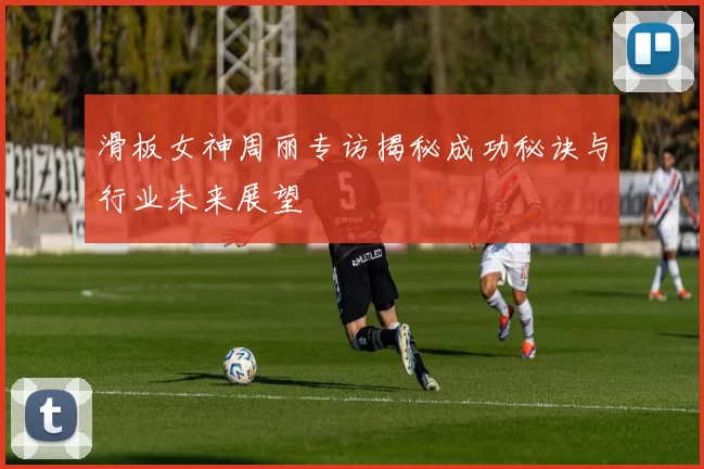 滑板女神周丽专访揭秘成功秘诀与行业未来展望